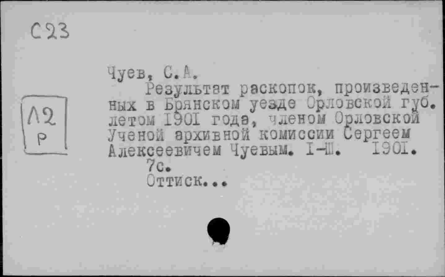 ﻿Чуев, С.А.
Результат раскопок, произведенных в Брянском уезде Орловской губ. летом 1901 года, членом Орловской Ученой архивной комиссии Сергеем Алексеевичем Чуевым. І-Ш. 1901. 7с.
Оттиск...